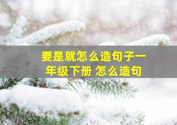 要是就怎么造句子一年级下册 怎么造句